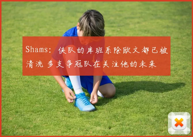 Shams：侠队的库班系除欧文都已被清洗 多支争冠队在关注他的未来