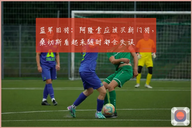 蓝军旧将：阿隆索应该买新门将，桑切斯看起来随时都会失误