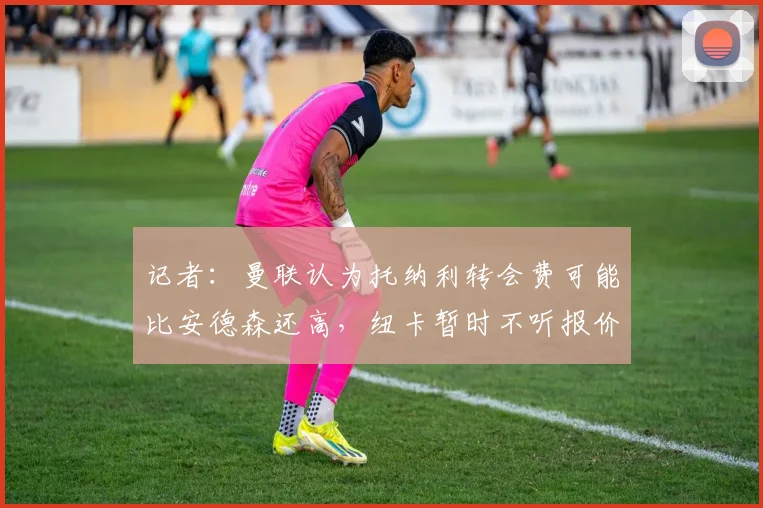 记者：曼联认为托纳利转会费可能比安德森还高，纽卡暂时不听报价