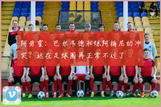 阿劳霍：巴尔韦德和琼阿梅尼的冲突？这在足球圈再正常不过了