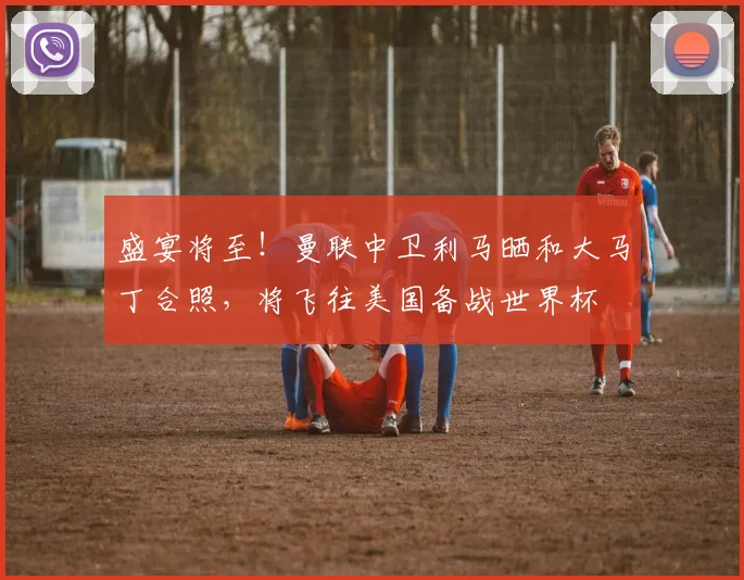 盛宴将至！曼联中卫利马晒和大马丁合照，将飞往美国备战世界杯