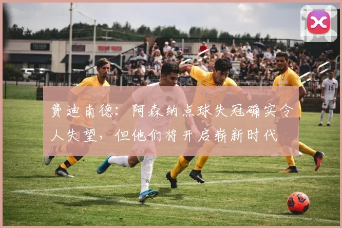 费迪南德：阿森纳点球失冠确实令人失望，但他们将开启崭新时代