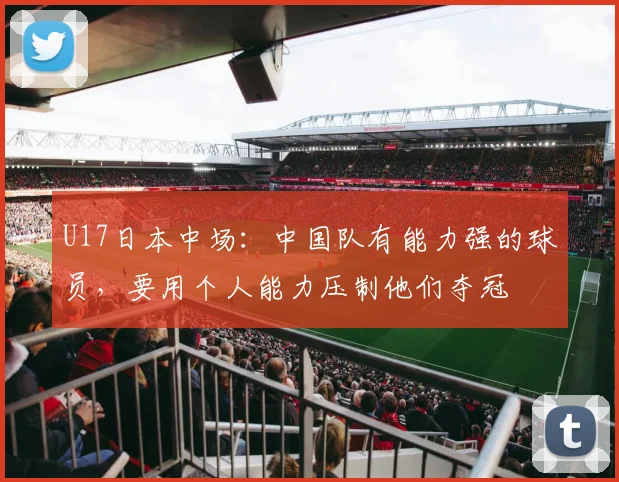 U17日本中场：中国队有能力强的球员，要用个人能力压制他们夺冠