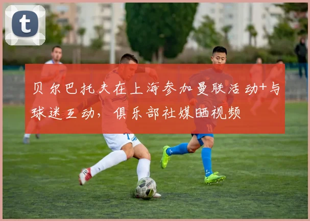 贝尔巴托夫在上海参加曼联活动+与球迷互动，俱乐部社媒晒视频